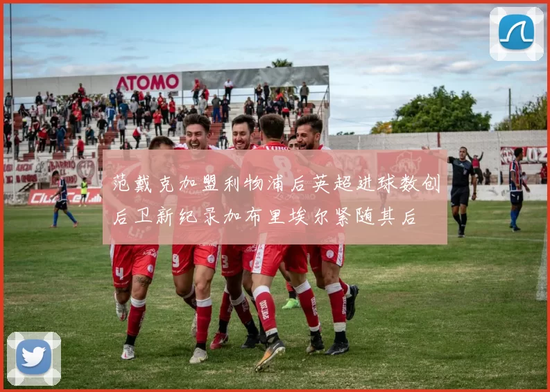 范戴克加盟利物浦后英超进球数创后卫新纪录加布里埃尔紧随其后
