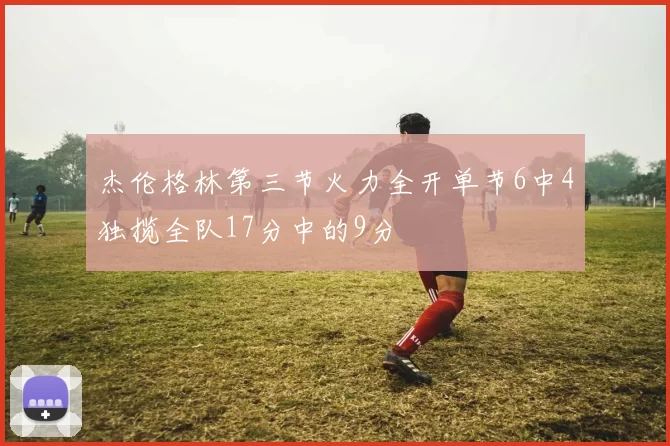 杰伦格林第三节火力全开单节6中4独揽全队17分中的9分