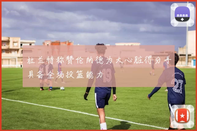 杜兰特称赞伦纳德为大心脏得分手具备全场投篮能力