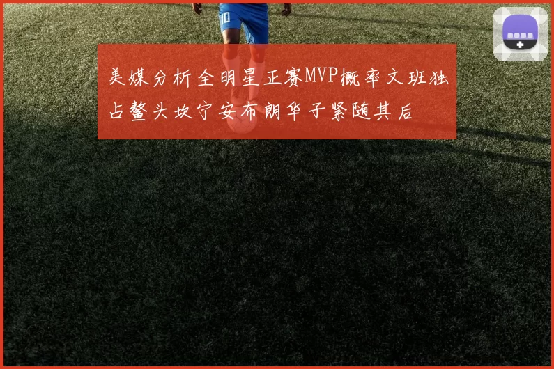 美媒分析全明星正赛MVP概率文班独占鳌头坎宁安布朗华子紧随其后