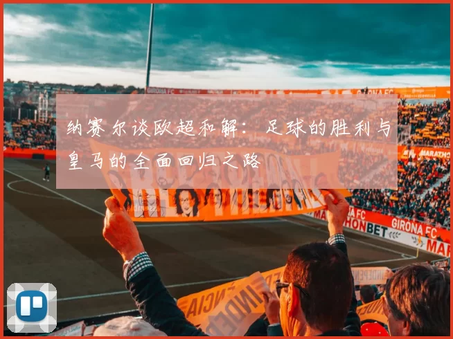 纳赛尔谈欧超和解：足球的胜利与皇马的全面回归之路