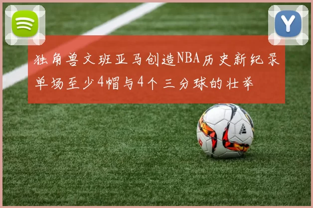 独角兽文班亚马创造NBA历史新纪录单场至少4帽与4个三分球的壮举