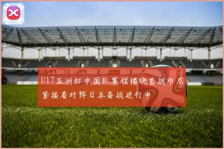 U17亚洲杯中国队赛程揭晓首战印尼紧接着对阵日本备战进行中