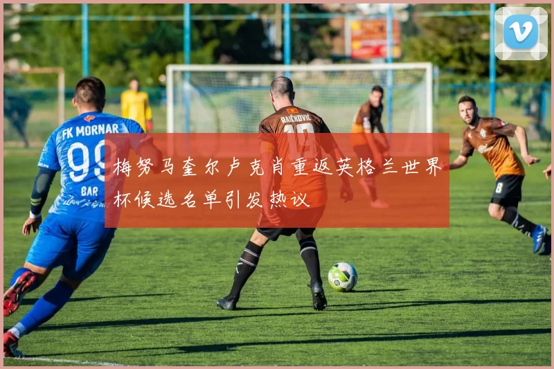 梅努马奎尔卢克肖重返英格兰世界杯候选名单引发热议
