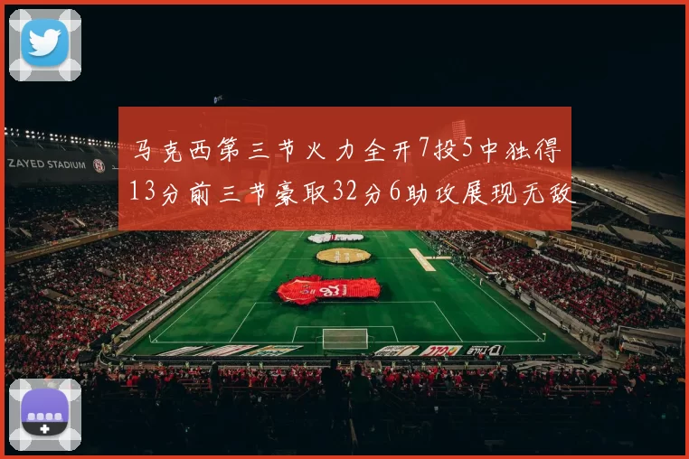 马克西第三节火力全开7投5中独得13分前三节豪取32分6助攻展现无敌续航