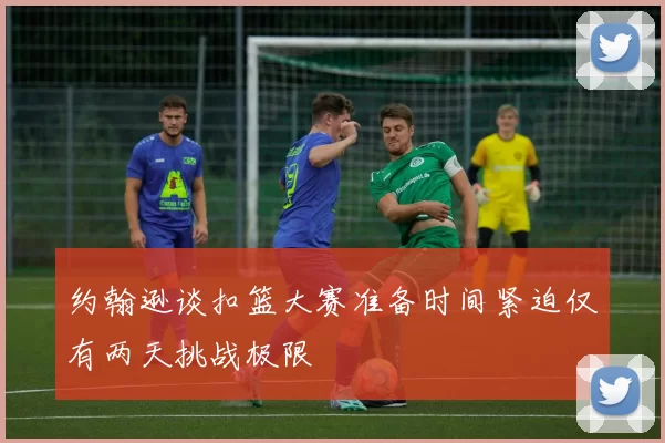 约翰逊谈扣篮大赛准备时间紧迫仅有两天挑战极限