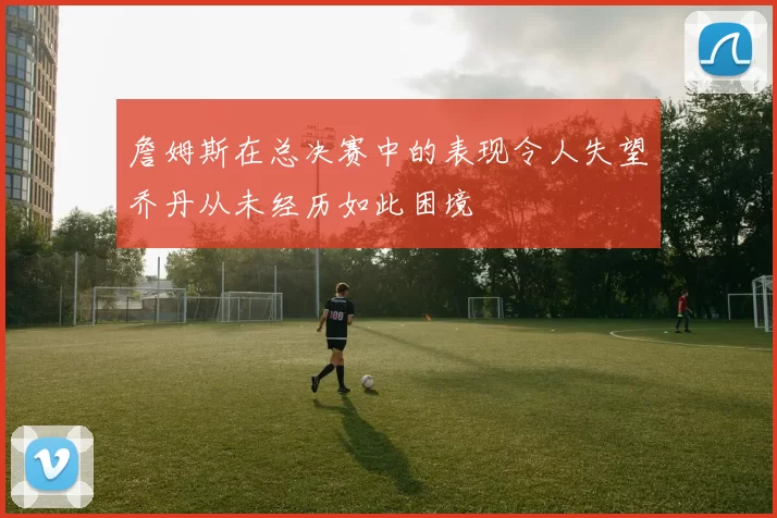 詹姆斯在总决赛中的表现令人失望乔丹从未经历如此困境