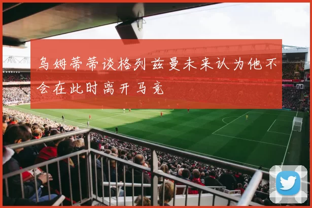 乌姆蒂蒂谈格列兹曼未来认为他不会在此时离开马竞