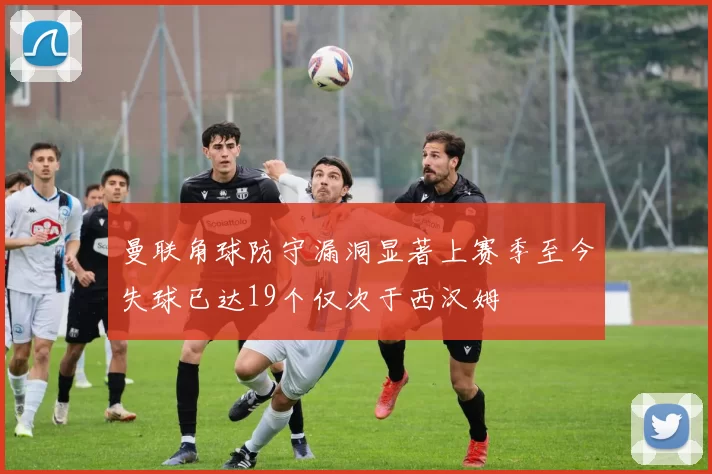曼联角球防守漏洞显著上赛季至今失球已达19个仅次于西汉姆