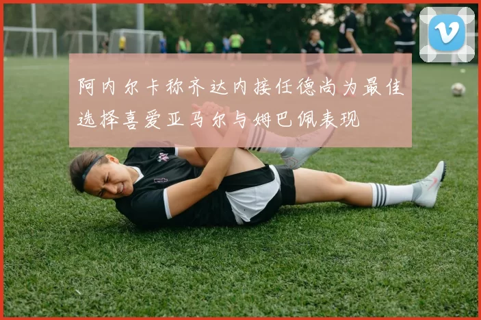 阿内尔卡称齐达内接任德尚为最佳选择喜爱亚马尔与姆巴佩表现