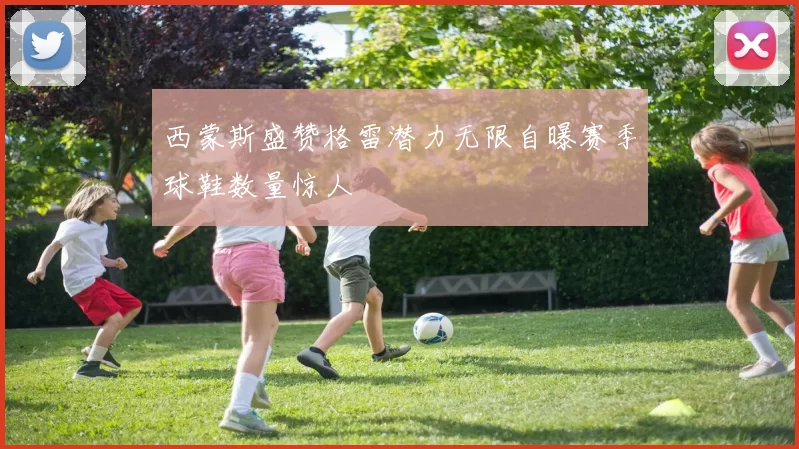 西蒙斯盛赞格雷潜力无限自曝赛季球鞋数量惊人
