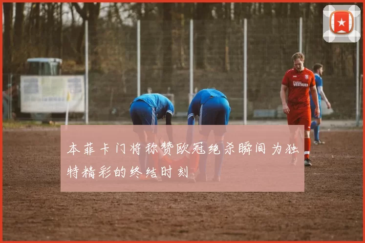 本菲卡门将称赞欧冠绝杀瞬间为独特精彩的终结时刻
