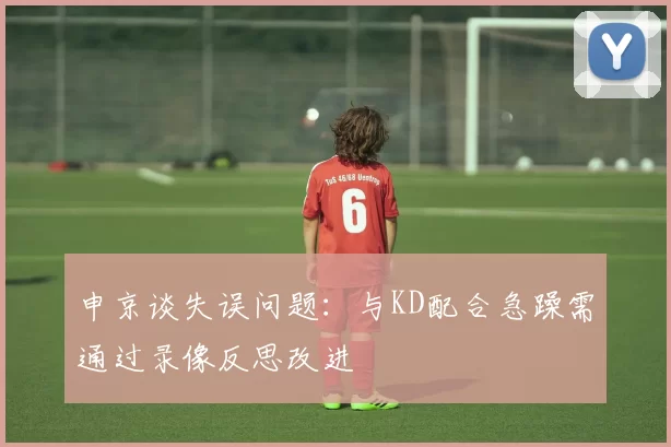 申京谈失误问题：与KD配合急躁需通过录像反思改进