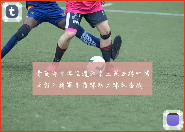 青岛海牛客场遭云南玉昆逆转叶博亚打入新赛季首球助力球队奋战