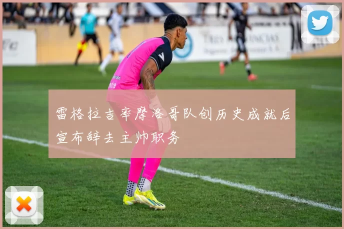雷格拉吉率摩洛哥队创历史成就后宣布辞去主帅职务