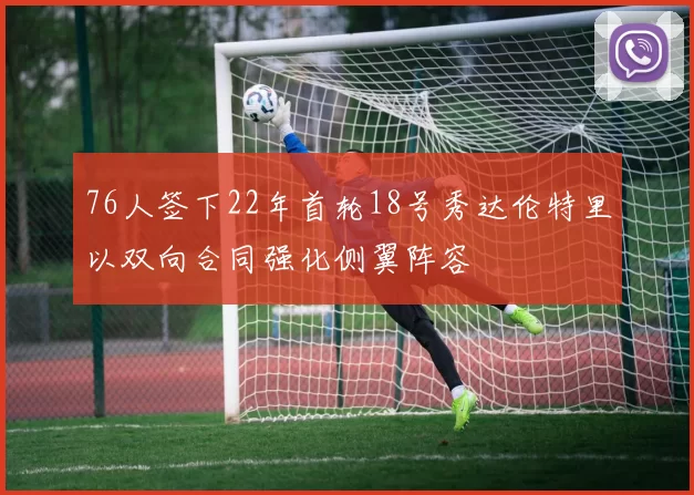 76人签下22年首轮18号秀达伦特里以双向合同强化侧翼阵容